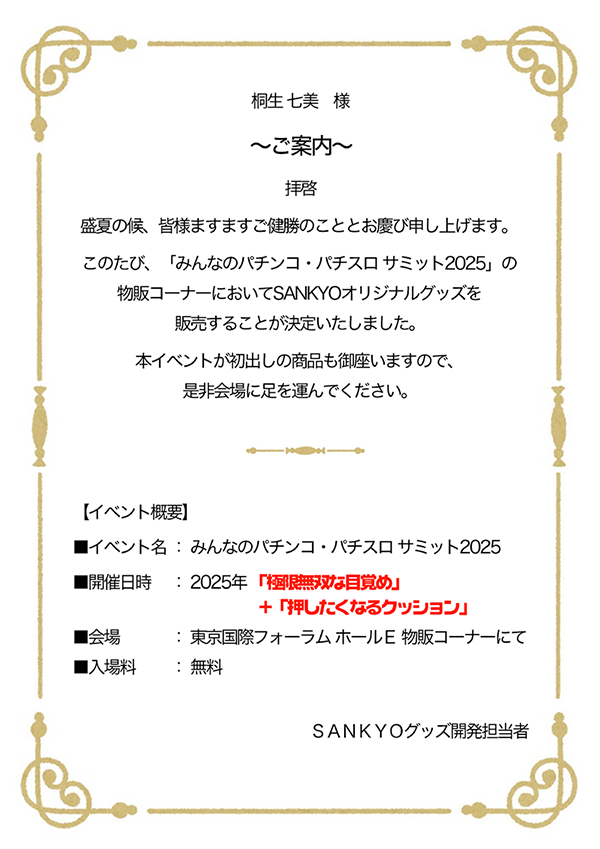 桐生 七美 様 ~ご案内~ 拝啓 盛夏の候、皆様ますますご健勝のこととお慶び申し上げます。このたび、「みんパチ・スロサミ2025」の物販コーナーにおいてSANKYOオリジナルグッズを販売することが決定いたしました。本イベントが初出しの商品も御座いますので、是非会場に足を運んでください。 【イベント概要】イベント名:みんパチ・スロサミ 2025 開催日時:2025年「極限無双な目覚め」+「押したくなるクッション」 会場:東京国際フォーラム ホールE 物販コーナーにて 料金:入場無料 SANKYOグッズ開発担当者
