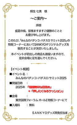 桐生 七美 様 ~ご案内~ 拝啓 盛夏の候、皆様ますますご健勝のこととお慶び申し上げます。このたび、「みんパチ・スロサミ2025」の物販コーナーにおいてSANKYOオリジナルグッズを販売することが決定いたしました。本イベントが初出しの商品も御座いますので、是非会場に足を運んでください。 【イベント概要】イベント名:みんパチ・スロサミ 2025 開催日時:2025年「極限無双な目覚め」+「押したくなるクッション」 会場:東京国際フォーラム ホールE 物販コーナーにて 料金:入場無料 SANKYOグッズ開発担当者