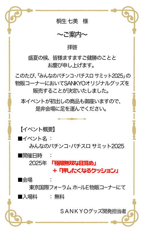 桐生 七美 様　～ご案内～ 拝啓 盛夏の候、皆様ますますご健勝のこととお慶び申し上げます。このたび、「みんパチ・スロサミ2025」の物販コーナーにおいてSANKYOオリジナルグッズを販売することが決定いたしました。本イベントが初出しの商品も御座いますので、是非会場に足を運んでください。　【イベント概要】イベント名：みんパチ・スロサミ 2025　開催日時：2025年「極限無双な目覚め」＋「押したくなるクッション」　会場：東京国際フォーラム ホールE 物販コーナーにて　料金：入場無料　SANKYOグッズ開発担当者