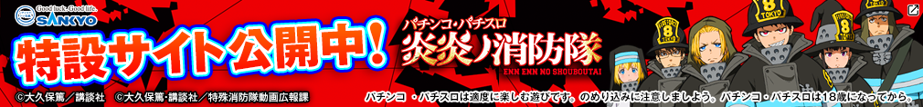 SANKYO 特設サイト公開中！ パチンコ・パチスロ 炎炎ノ消防隊 ©大久保篤／講談社 ©大久保篤・講談社／特殊消防隊動画広報課 パチンコ・パチスロは適度に楽しむ遊びです。のめり込みに注意しましょう。 パチンコ・パチスロは18歳になってから。