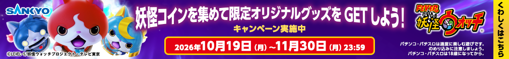 SANKYO eフィーバー妖怪ウォッチ ©LEVEL-5/妖怪ウォッチプロジェクト・テレビ東京 妖怪コインを集めて限定オリジナルグッズをGETしよう！ キャンペーン実施中 2026年10月19日（月）～11月30日（月）23:59 くわしくはこちら パチンコ・パチスロは適度に楽しむ遊びです。のめり込みに注意しましょう。 パチンコ・パチスロは18歳になってから。