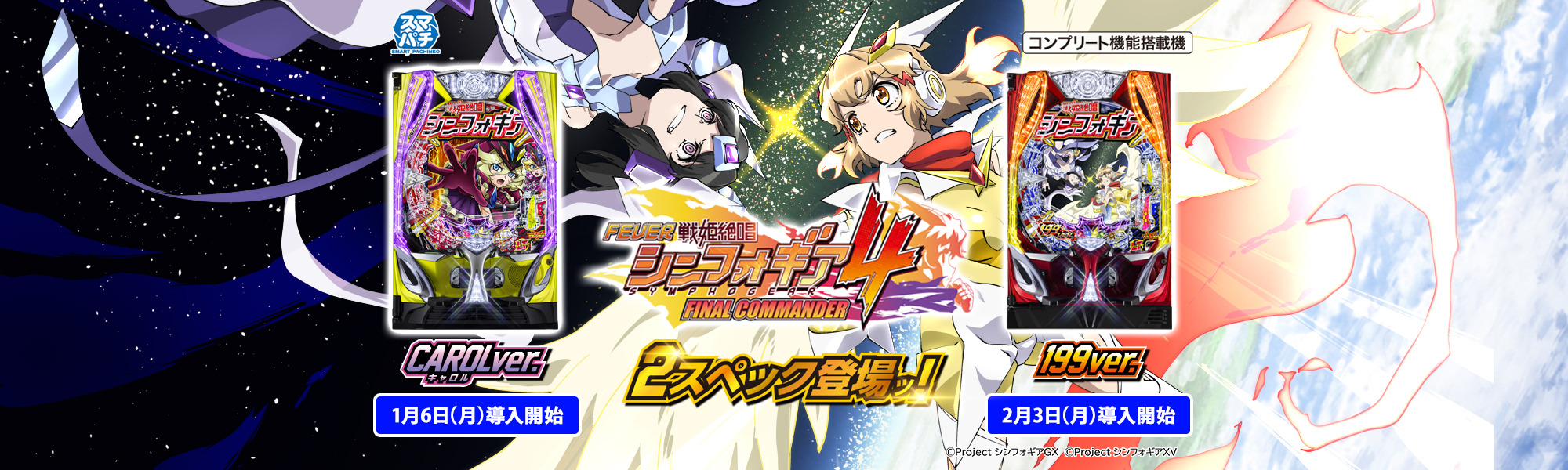 フィーバー戦姫絶唱シンフォギア4 スマパチ コンプリート機能搭載機 2スペック登場ッ！ キャロルver. 1月6日(月)導入開始 199ver. 2月3日(月)導入開始 ©Project シンフォギアＧＸ　©Project シンフォギアＸＶ