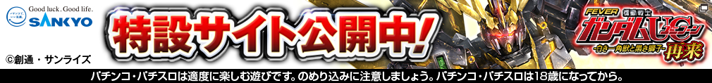 SANKYO 特設サイト公開中！ フィーバー機動戦士ガンダムユニコーン 再来-白き一角獣と黒き獅子- ©創通・サンライズ パチンコ・パチスロは適度に楽しむ遊びです。のめり込みに注意しましょう。 パチンコ・パチスロは18歳になってから。