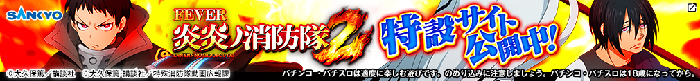 SANKYO eフィーバー炎炎ノ消防隊2 特設サイト公開中！  パチンコ・パチスロは適度に楽しむ遊びです。のめり込みに注意しましょう。パチンコ・パチスロは18歳になってから。 ©大久保篤／講談社　©大久保篤・講談社／特殊消防隊動画広報課