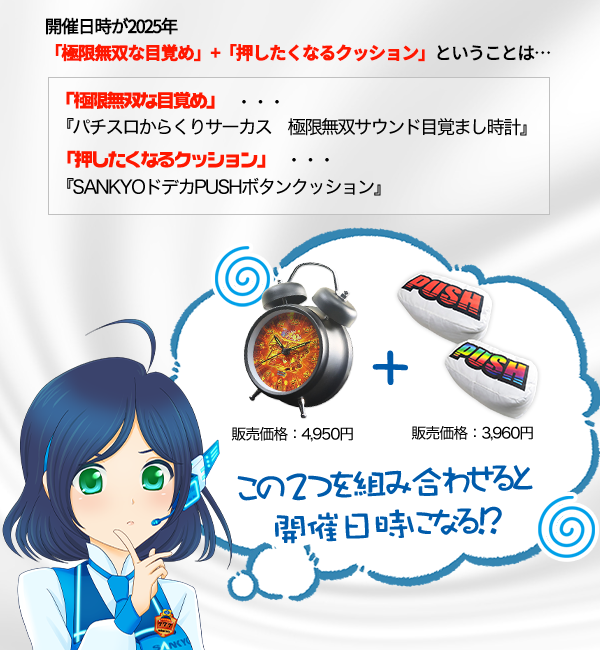 開催日時:2025年「極限無双な目覚め」+「押したくなるクッション」から 「極限無双な目覚め」・・・『パチスロからくりサーカス 極限無双サウンド目覚まし時計』 「押したくなるクッション」・・・『SANKYOドデカPUSHボタンクッション』 販売価格:4,950円+販売価格:3,960円 この2つを組み合わせると開催日時になる!?