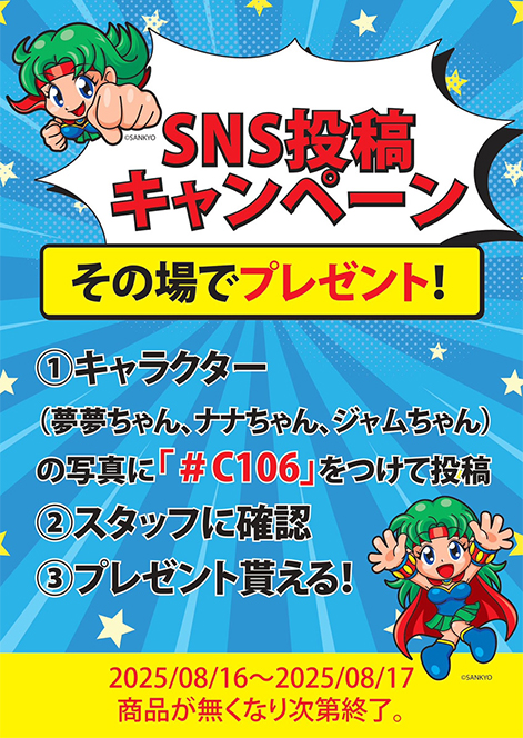 SNS投稿キャンペーン　その場でプレゼント！　①キャラクター(夢夢ちゃん、ナナちゃん、ジャムちゃん)の写真に「#C106」をつけて投稿　②スタッフに確認　③プレゼント貰える！　2025/08/16～2025/08/17　商品が無くなり次第終了。
